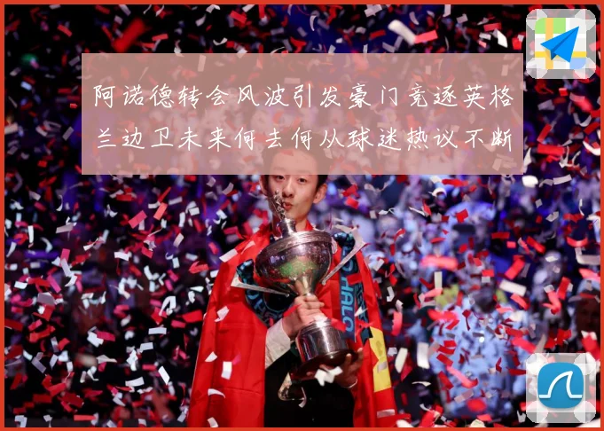 阿诺德转会风波引发豪门竞逐英格兰边卫未来何去何从球迷热议不断数据研判