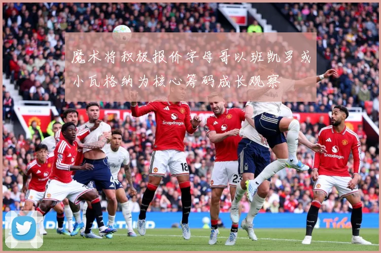 魔术将积极报价字母哥以班凯罗或小瓦格纳为核心筹码成长观察