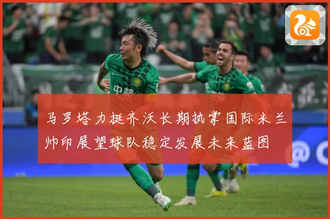 马罗塔力挺齐沃长期执掌国际米兰帅印展望球队稳定发展未来蓝图