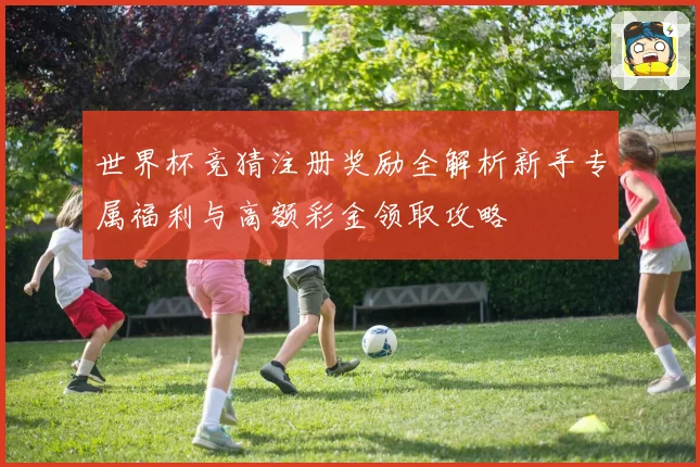 世界杯竞猜注册奖励全解析新手专属福利与高额彩金领取攻略