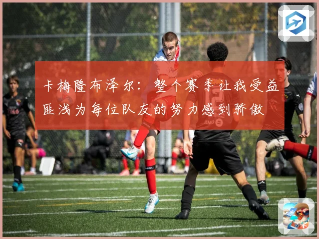卡梅隆布泽尔：整个赛季让我受益匪浅为每位队友的努力感到骄傲