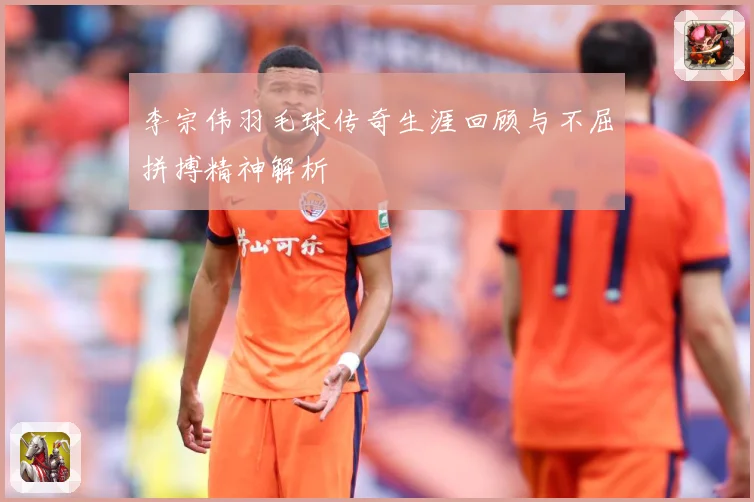 李宗伟羽毛球传奇生涯回顾与不屈拼搏精神解析