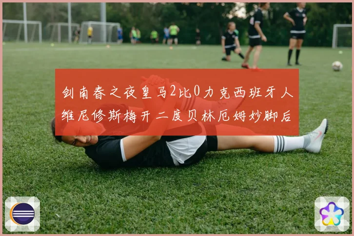 剑南春之夜皇马2比0力克西班牙人维尼修斯梅开二度贝林厄姆妙脚后跟献助攻