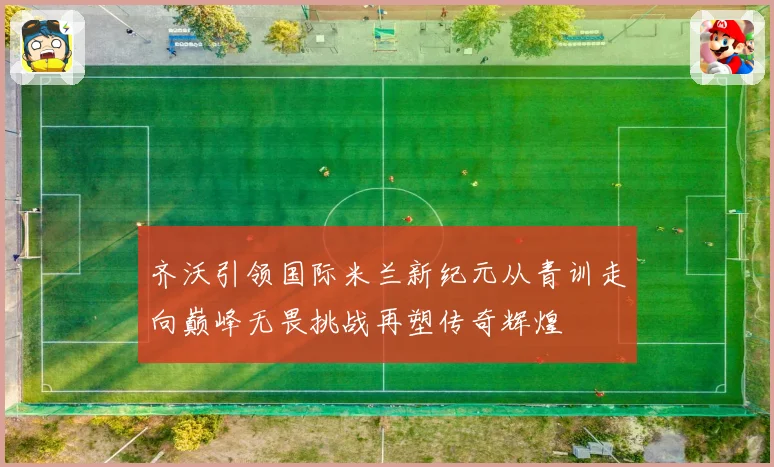 齐沃引领国际米兰新纪元从青训走向巅峰无畏挑战再塑传奇辉煌