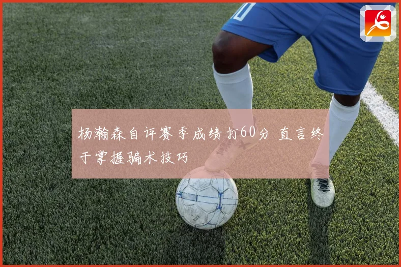杨瀚森自评赛季成绩打60分 直言终于掌握骗术技巧