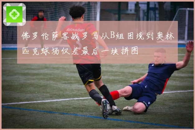 佛罗伦萨客战罗马从B组困境到奥林匹克球场仅差最后一块拼图