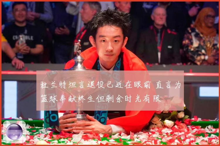 杜兰特坦言退役已近在眼前 直言为篮球奉献终生但剩余时光有限