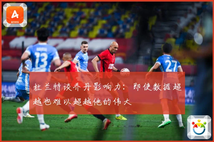杜兰特谈乔丹影响力：即使数据超越也难以超越他的伟大