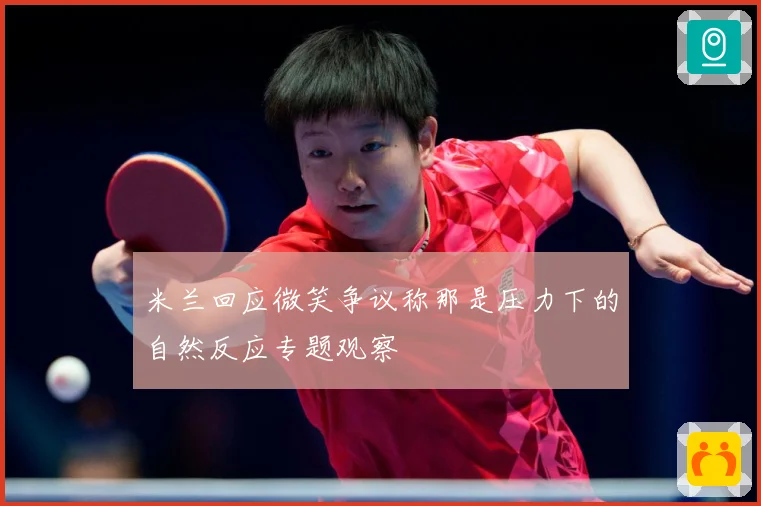 米兰回应微笑争议称那是压力下的自然反应专题观察