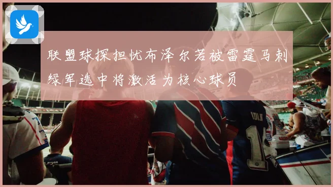 联盟球探担忧布泽尔若被雷霆马刺绿军选中将激活为核心球员