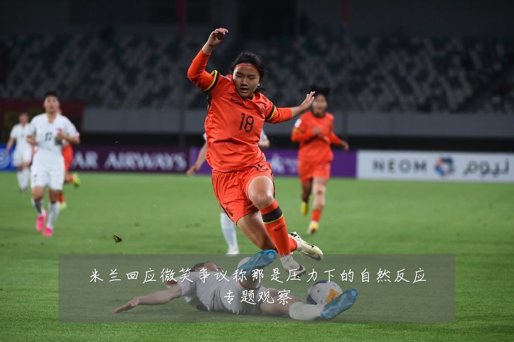米兰回应微笑争议称那是压力下的自然反应专题观察