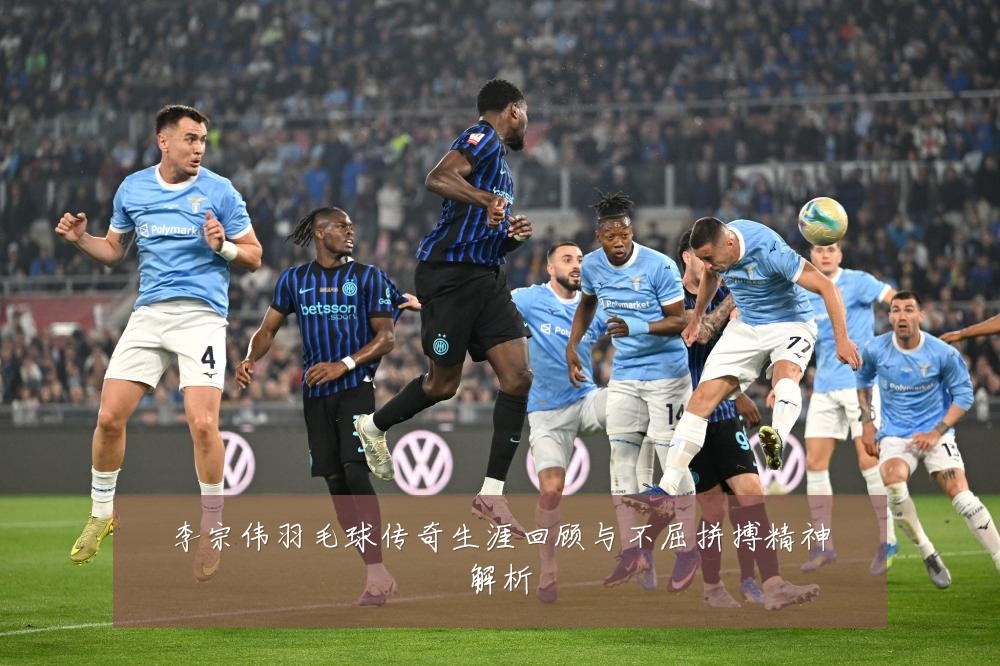 李宗伟羽毛球传奇生涯回顾与不屈拼搏精神解析