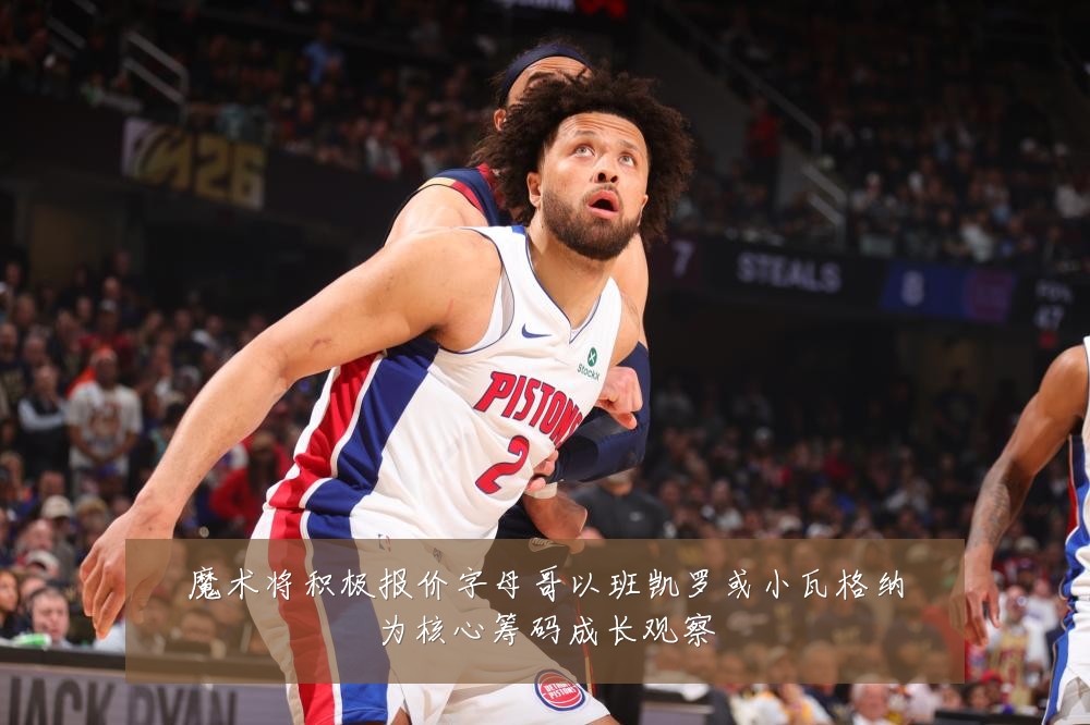 魔术将积极报价字母哥以班凯罗或小瓦格纳为核心筹码成长观察