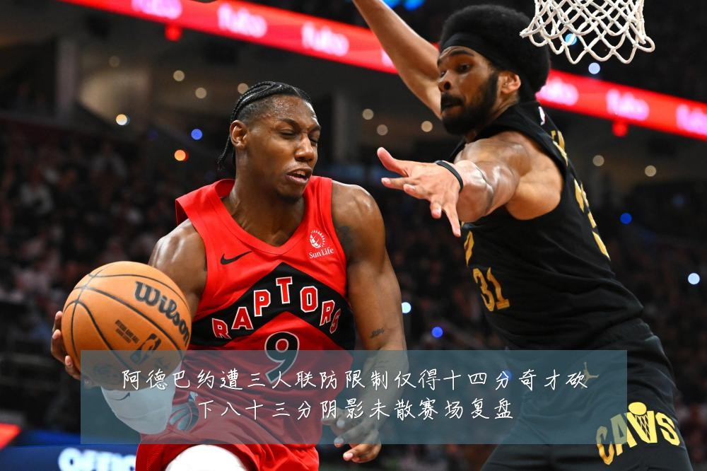 阿德巴约遭三人联防限制仅得十四分奇才砍下八十三分阴影未散赛场复盘